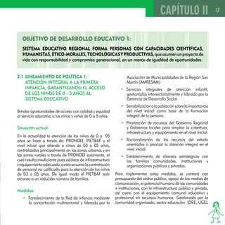 17 
OBJETIVO DE DESAROLLO EDUCATIVO 1: 
SISTEMA EDUCATIVO REGIONAL FORMA PERSONAS CON CAPACIDADES CIENTÍFICAS, 
HUMANISTAS, ÉTICO-MORALES, TECNOLÓGICAS Y PRODUCTIVAS, que asumen un proyecto de 
vida con responsabilidad y compromiso generacional, en un marco de igualdad de oportunidades. 
Asociación de Municipalidades de la Región San 
Martín (AMRESAM) 
• Servicios integrales de atención infantil, 
gestionados intersectorialmente y liderado por la 
Gerencia de Desarrollo Social. 
• Sensibilización a la población sobre la importancia 
del nivel inicial como base de la formación 
integral de la persona. 
• Priorización de recursos del Gobierno Regional 
y Gobiernos locales para ampliar la cobertura, 
infraestructura y equipamiento en el nivel inicial. 
• Racionalización de los recursos del estado 
orientados a priorizar la atención integral en el 
nivel inicial. 
• Establecimiento de alianzas estratégicas con 
las familias comunidades, instituciones y 
organizaciones públicas y privadas. 
Para implementar estas medidas, se contará con 
presupuesto del sector público, apoyo de los medios de 
comunicación, el potencial humano de las comunidades 
e instituciones, con la infraestructura pública y privada, 
así como con el equipamiento comunal educativo y 
profesional en recursos humanos. Gestionada por la 
comunidad organizada, sector educación (DRE, UGEL 
2.1 LINEAMIENTO DE POLÍTICA 1: 
ATENCIÓN INTEGRAL A LA PRIMERA 
INFANCIA, GARANTIZANDO EL ACCESO 
DE LOS NIÑOS DE 0 – 5 AÑOS AL 
SISTEMA EDUCATIVO. 
Brindar oportunidades de acceso con calidad y equidad 
al servicio educativo a los niños y niñas de 0 a 5 años. 
Situación actual: 
En la actualidad la atención de los niños de 0 a 05 
años se hace a través de: PRONOEI, PIETBAF y el 
nivel inicial que atiende a niños de 03 a 05 años, 
centralizados principalmente en las zonas urbanas y en 
las zonas rurales a través de PRONOEI solamente, el 
cual resulta insuficiente pues adolece de infraestructura 
y equipamiento adecuado, a esto se suma la contratación 
de personal no calificado para la atención de los niños 
de 03 a 05 años. De igual modo el PIETBAF solo 
alcanza a un reducido número de familias. 
Medidas: 
• Fortalecimiento de la Red de infancia mediante 
la concertación multisectorial y liderada por la 
CAPÍTULO II 
 