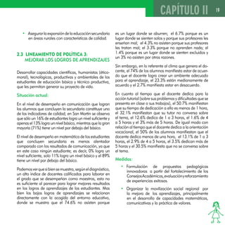 19 
• Asegurar la expansión de la educación secundaria 
en áreas rurales con características de calidad. 
2.3 LINEAMIENTO DE POLÍTICA 3: 
MEJORAR LOS LOGROS DE APRENDIZAJES 
Desarrollar capacidades científicas, humanistas (ético-moral), 
tecnológicas, productivas y ambientales de los 
estudiantes de educación básica y técnico productiva, 
que les permitan generar su proyecto de vida. 
Situación actual: 
En el nivel de desempeño en comunicación que logran 
los alumnos que concluyen la secundaria constituye uno 
de los indicadores de calidad; en San Martín se observa 
que sólo un 16% de estudiantes logra un nivel suficiente y 
apenas el 13% logra un nivel básico, mientras que la gran 
mayoría (71%) tiene un nivel por debajo del básico. 
El nivel de desempeño en matemática de los estudiantes 
que concluyen secundaria es menos alentador 
comparado con los resultados de comunicación, ya que 
en este caso ningún estudiante; es decir, 0% logra un 
nivel suficiente, solo 11% logra un nivel básico y el 89% 
tiene un nivel por debajo del básico. 
Podemos ver que si bien se muestra, según el diagnóstico, 
un alto índice de docentes calificados para laborar en 
el grado que se desempeñan como maestros, esto no 
es suficiente al parecer para lograr mejores resultados 
en los logros de aprendizajes de los estudiantes. Mas 
bien los bajos logros de aprendizajes se relacionan 
directamente con la acogida del entorno educativo, 
donde se muestra que el 74.6% no asisten porque 
CAPÍTULO II 
es un lugar donde se aburren; el 6.7% porque es un 
lugar donde se sienten solos y porque sus profesores les 
enseñan mal; el 4.3% no asisten porque sus profesores 
les tratan mal; el 3.3% porque no aprenden nada; el 
1.4% porque es un lugar donde se sienten excluidos y 
un 3% no asisten por otras razones. 
Sin embargo, en lo referente al clima que genera el do-cente, 
el 74% de los alumnos manifiesta estar de acuer-do 
que el docente logra crear un ambiente adecuado 
para el aprendizaje, el 23.3% están medianamente de 
acuerdo y el 2.7% manifiesta estar en desacuerdo. 
En cuanto al tiempo que el docente dedica para la 
acción tutorial (sobre sus problemas y dificultades que se 
presenta en clase o sus trabajos), el 50.7% manifiestan 
que su tiempo de dedicación a ello es menos de 1 hora, 
el 32.1% manifiestan que su tutor no conversa sobre 
el tema, el 12.6% dedica de 1 a 3 horas, el 1.6% de 4 
a 5 horas y el 3% más de 5 horas. De igual modo con 
relación al tiempo que el docente dedica a la orientación 
vocacional, el 50% de los alumnos manifiestan que el 
docente dedica menos de una hora, el 13.1% de 1 a 3 
horas, el 2.9% de 4 a 5 horas, el 3.5% dedican más de 
5 horas y el 30.5% manifiesta que no se conversa sobre 
el tema. 
Medidas: 
• Formulación de propuestas pedagógicas 
innovadoras a partir del fortalecimiento de los 
Consejos Académicos, evaluación y reforzamiento 
de experiencias exitosas. 
• Organizar la movilización social regional por 
la mejora de los aprendizajes, principalmente 
en el desarrollo de capacidades matemáticas, 
comunicativas y la práctica de valores. 
 