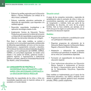 20 PROYECTO EDUCATIVO REGIONAL REGION SAN MARTIN 2005 - 2021 
• Elaborar los perfiles regionales para la Educación 
Básica y Técnico Productiva con énfasis en lo 
ético-moral y ambiental. 
• Elaborar materiales educativos pertinentes al 
desarrollo de capacidades y que respondan a la 
realidad regional. 
• Desarrollar capacidades investigativas y de 
aplicación tecnológica desde el aula. 
• Implementar Centros de Educación Técnico 
Productivos para potenciar la oferta de formación 
y el desarrollo de capacidades ocupacionales que 
atiendan las demandas laborales de la Región. 
Para llevar a cabo estas medidas, se contará y 
concertará con la comunidad organizada, profesionales 
de diferentes especialidades; así como con los recursos, 
infraestructura y equipamiento comunal y educativo. 
Promovido por las instancias descentralizadas de gestión 
educativa, con la participación del COPARE, COPALE, 
CONEIs y la comunidad organizada. Se tendrá como 
aliados a los padres de familia, gobiernos locales y 
gobierno regional, a organizaciones e instituciones 
públicas y privadas, además la Universidad Nacional de 
San Martín y otras Universidades. 
2.4 LINEAMIENTO DE POLÍTICA 4: 
INCORPORAR PAULATINAMENTE A LOS 
NIÑOS CON NECESIDADES ESPECIALES A 
LA EDUCACIÓN BÁSICA REGULAR 
Desarrollar las capacidades de los niños y niñas con 
necesidades especiales para la inserción exitosa en la 
sociedad y el mundo laboral. 
Situación actual: 
A pesar de las campañas nacionales y regionales de 
sensibilización sobre la exclusión de niños y niñas con 
características especiales, aún persisten las prácticas 
de marginación y maltrato, tanto por parte de las 
autoridades, los docentes, así como de las propias 
familias. Esto se hace evidente, por ejemplo, en el 
hecho de que en la región se cuenta sólo con 11 centros 
educativos de educación especial. 
Medidas: 
• Programa de movilización y sensibilización social 
con participación intersectorial. 
• Organizar programas de articulación de la 
Educación Básica Especial a la Educación Básica 
Regular y Educación Básica Alternativa. 
• Adaptación y elaboración de propuestas 
normativas que garanticen el respeto al derecho 
de los niños con características especiales. 
• Formación y/o especialización de docentes en 
educación especial. 
• Crear instituciones educativas con Educación 
Básica Especial e implementar el Servicio 
de Apoyo y Asesoramiento para la Atención 
de la Necesidades Educativas Especiales 
(SAANEE). 
Estas medidas se implementarán con el apoyo de las 
instituciones educativas y las UGELS, teniendo como 
aliados al gobierno regional, gobierno local, empresas 
privadas, ONGs y países cooperantes. 
 