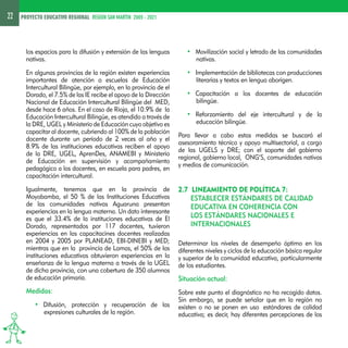 22 PROYECTO EDUCATIVO REGIONAL REGION SAN MARTIN 2005 - 2021 
los espacios para la difusión y extensión de las lenguas 
nativas. 
En algunas provincias de la región existen experiencias 
importantes de atención a escuelas de Educación 
Intercultural Bilingüe, por ejemplo, en la provincia de el 
Dorado, el 7.5% de las IE recibe el apoyo de la Dirección 
Nacional de Educación Intercultural Bilingüe del MED, 
desde hace 6 años. En el caso de Rioja, el 10.9% de la 
Educación Intercultural Bilingüe, es atendido a través de 
la DRE, UGEL y Ministerio de Educación cuyo objetivo es 
capacitar al docente, cubriendo al 100% de la población 
docente durante un período de 2 veces al año y el 
8.9% de las instituciones educativas reciben el apoyo 
de la DRE, UGEL, AprenDes, ANAMEBI y Ministerio 
de Educación en supervisión y acompañamiento 
pedagógico a los docentes, en escuela para padres, en 
capacitación intercultural. 
Igualmente, tenemos que en la provincia de 
Moyobamba, el 50 % de las Instituciones Educativas 
de las comunidades nativas Aguaruna presentan 
experiencias en la lengua materna. Un dato interesante 
es que el 33.4% de la instituciones educativas de El 
Dorado, representados por 117 docentes, tuvieron 
experiencias en las capacitacines docentes realizadas 
en 2004 y 2005 por PLANEAD, EBI-DINEBI y MED; 
mientras que en la provincia de Lamas, el 50% de las 
instituciones educativas obtuvieron experiencias en la 
enseñanza de la lengua materna a través de la UGEL 
de dicha provincia, con una cobertura de 350 alumnos 
de educación primaria. 
Medidas: 
• Difusión, protección y recuperación de las 
expresiones culturales de la región. 
• Movilización social y letrado de las comunidades 
nativas. 
• Implementación de bibliotecas con producciones 
literarias y textos en lengua aborigen. 
• Capacitación a los docentes de educación 
bilingüe. 
• Reforzamiento del eje intercultural y de la 
educación bilingüe. 
Para llevar a cabo estas medidas se buscará el 
asesoramiento técnico y apoyo multisectorial, a cargo 
de las UGELS y DRE; con el soporte del gobierno 
regional, gobierno local, ONG’S, comunidades nativas 
y medios de comunicación. 
2.7 LINEAMIENTO DE POLÍTICA 7: 
ESTABLECER ESTÁNDARES DE CALIDAD 
EDUCATIVA EN COHERENCIA CON 
LOS ESTÁNDARES NACIONALES E 
INTERNACIONALES 
Determinar los niveles de desempeño óptimo en los 
diferentes niveles y ciclos de la educación básica regular 
y superior de la comunidad educativa, particularmente 
de los estudiantes. 
Situación actual: 
Sobre este punto el diagnóstico no ha recogido datos. 
Sin embargo, se puede señalar que en la región no 
existen o no se ponen en uso estándares de calidad 
educativa; es decir, hay diferentes percepciones de los 
 