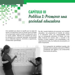 CAPÍTULO III 
Política 2: Promover una 
sociedad educadora 
Una sociedad que educa es aquella que es capaz de 
asumir a la educación como un asunto que le compete 
y le compromete, es decir concibe a la educación como 
un asunto público. Además una sociedad que educa 
es conciente de su potencial educador, reconociendo 
que en diferentes espacios, momentos y experiencias, 
se desarrollan aprendizajes. 
Por ello, cuando hablamos de promover una sociedad 
educadora, nos proponemos el desafío de colocar 
a al educación como una responsabilidad social 
que no corresponde solamente al Estado, sino que 
debe involucrar de manera clara y concreta a las 
familias, al sector solidario, a las universidades, a las 
organizaciones civiles, los medios de comunicación y al 
sector empresarial. 
En la perspectiva de establecer puentes más 
estrechos entre sociedad y educación el PER ha 
considerado este objetivo y sus consecuentes 
lineamientos de política. 
 
