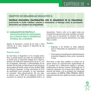 25 
OBJETIVO DE DESAROLLO EDUCATIVO 2: 
Sociedad educadora comprometida con el desarrollo de su comunidad, 
promoviendo la acción individual, colectiva e intersectorial, el liderazgo social, la participación 
democrática que compense las desigualdades. 
3.1 LINEAMIENTO DE POLÍTICA 9: 
FORTALECIMIENTO DE CAPACIDADES 
EN LA FAMILIA PARA EL DESARROLLO 
INTEGRAL DE LA INFANCIA 
Mejorar la formación y crianza de los niños y niñas 
menores de 5 años, asegurar el desarrollo de sus 
potencialidades. 
Situación actual: 
En este tópico el diagnóstico no ha recogido datos. 
Pero, se puede señalar que sobre las capacidades en 
la familia para el desarrollo integral de la infancia, 
persiste una tradicional desarticulación de la I.E. con 
las necesidades, demandas y potencialidades de las 
familias. De otro lado, se observa que el nivel educativo 
de los padres de familia, según la Línea de Base 2004 
del Proyecto Aprendes, es bajo alcanzando el 6.7% 
de escolaridad como promedio, lo cual redundaría 
en exacerbar dicha desarticulación. De otro lado, 
se observa que el 59% de la población infantil se 
encuentra en situación de vulnerabilidad frente a la 
CAPÍTULO III 
desnutrición. Frente a ello, en la región existe una 
variedad de programas de ayuda, estatales y privados, 
a niños que se encuentran en situación de riesgo, 
espacialmente en los asuntos alimentarios y de salud 
física y mental. 
Medidas: 
• Organizar a las familias en redes solidarias 
para el intercambio de experiencias y el apoyo 
mutuo. 
• Crear espacios de participación intersectorial para 
la atención integral de niños y niñas menores de 
5 años. 
Para llevar a cabo estas medidas se contará con el 
aporte técnico de organizaciones especializadas de 
la sociedad civil e instituciones públicas y privadas, 
profesionales de diversas carreras. Gestionada por la 
institución educativa con el apoyo de la UGEL, otros 
sectores del Estado y de la sociedad civil, tendiendo 
como aliados a la DIRESA, DIRA, PRONAA, ONG’S, 
organizaciones de base, gobiernos locales y padres de 
familia. 
 