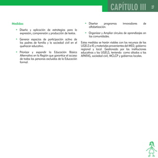 27 
Medidas: 
• Diseño y aplicación de estrategias para la 
expresión, comprensión y producción de textos. 
• Generar espacios de participación activa de 
los padres de familia y la sociedad civil en el 
quehacer educativo. 
• Priorizar y expandir la Educación Básica 
Alternativa en la Región que garantice el acceso 
de todas las personas excluidas de la Educación 
formal. 
CAPÍTULO III 
• Diseñar programas innovadores de 
alfabetización. 
• Organizar y Ampliar círculos de aprendizajes en 
las comunidades. 
Estas medidas se harán viables con los recursos de las 
UGELS e IE y materiales provenientes del MED, gobierno 
regional y local. Gestionado por las instituciones 
educativas y las UGELS, teniendo como aliados a las 
APAFAS, sociedad civil, MCLCP y gobiernos locales. 
 
