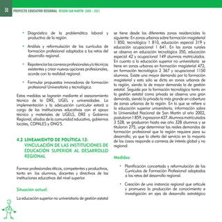 30 PROYECTO EDUCATIVO REGIONAL REGION SAN MARTIN 2005 - 2021 
• Diagnóstico de la problemática laboral y 
productiva de la región. 
• Análisis y reformulación de los currículos de 
formación profesional adaptados a los retos del 
desarrollo regional. 
• Repotenciar las carreras profesionales y/o técnicas 
existentes y crear nuevas opciones profesionales, 
acorde con la realidad regional. 
• Formular propuestas innovadoras de formación 
profesional Universitaria y tecnológica. 
Estas medidas se lograrán mediante el asesoramiento 
técnico de la DRE, UGEL y universidades. La 
implementación y la adecuación curricular estará a 
cargo de las instituciones educativas con el apoyo 
técnico y materiales de UGELS, DRE y Gobierno 
Regional, aliados de la comunidad educativa, gobiernos 
locales, COPALES y ONG’S. 
4.2 Lineamiento de política 13: 
Vinculación de las instituciones de 
educación superior al desarrollo 
regional 
Formar profesionales éticos, competentes y productivos, 
tanto en los alumnos, docentes y directivos de las 
instituciones educativas del nivel superior. 
Situación actual: 
La educación superior no universitaria de gestión estatal 
se tiene desde las diferentes zonas residenciales lo 
siguiente: En zonas urbanas sobre formación magisterial 
1 850, tecnológica 1 810, educación especial 319 y 
educación ocupacional 1 641. En las zonas rurales 
se observa en educación tecnológica 350, educación 
especial 42 y ocupacional 149 alumnos matriculados. 
En cuanto a la educación superior no universitaria se 
tiene en zonas urbanas en formación magisterial 472, 
en formación tecnológica 2 367 y ocupacional 1150 
alumnos. Existe una mayor demanda por la formación 
magisterial y esta sólo se dicta en zonas urbanas de 
la región, siendo la de mayor demanda la de gestión 
estatal. Seguida por la formación tecnológica tanto en 
la gestión estatal como privada se observa una gran 
demanda, siendo la privada la más grande en cobertura 
de zonas urbanas de la región. En lo que se refiere a 
la educación superior universitaria, información sobre 
la Universidad Nacional de San Martín al año 2002, 
postularon 1 859, ingresaron 437. Alumnos matriculados 
3 528, se graduaron hasta ese año 328 alumnos y se 
titularon 275, urge determinar las reales demandas de 
formación profesional que la región requiere para su 
desarrollo; ya que la oferta del servicio en la mayoría 
de los casos responde a carreras de interés global y no 
regional. 
Medidas: 
• Planificación concertada y reformulación de los 
Currículos de Formación Profesional adaptados 
a los retos del desarrollo regional. 
• Creación de una instancia regional que articule 
y promueva la producción de conocimiento e 
investigación en ejes de desarrollo estratégico 
 