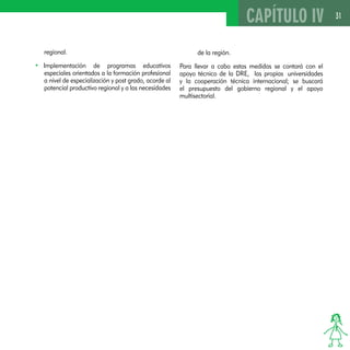 31 
regional. 
• Implementación de programas educativos 
especiales orientados a la formación profesional 
a nivel de especialización y post grado, acorde al 
potencial productivo regional y a las necesidades 
CAPÍTULO IV 
de la región. 
Para llevar a cabo estas medidas se contará con el 
apoyo técnico de la DRE, las propias universidades 
y la cooperación técnica internacional; se buscará 
el presupuesto del gobierno regional y el apoyo 
multisectorial. 
 