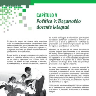 CAPÍTULO V 
Política 4: Desarrollo 
docente integral 
El desarrollo integral del docente debe entenderse 
como un proceso permanente de fortalecimiento de su 
identidad profesional, que lo posicione como constructor 
de conocimiento, de cultura, prospectivo y sujeto social, 
que genere propuestas que aporten al cambio educativo 
y al desarrollo de su comunidad. 
En este sentido, se requiere promover una docencia que 
ejercite la capacidad reflexiva, crítica y transformadora 
de su práctica, orientando sus acciones hacia el 
dominio de saberes sociales, naturales y humanos, 
la investigación y la innovación educativa, aplicando 
las nuevas tecnologías de información, para lograrlo 
es necesario contar con un sistema de formación en 
servicio que lo ayude a perfeccionar y actualizar su 
preparación, y así enfrentar el gran desafío de elevar 
los logros de aprendizaje de sus alumnos. 
Asimismo, se requiere que los centros de formación 
docente preparen adecuadamente a sus estudiantes 
en teoría y práctica pedagógica, se preocupen por su 
cualificación permanente, para que enfrenten con éxito 
las expectativas de una nueva sociedad que exige mayor 
competitividad en el ejercicio de la función docente 
y efectividad en el logro de las metas de aprendizaje 
propuestos a nivel regional y nacional. 
En forma complementaria: la formación personal del 
docente debe centrarse en una moral autónoma y 
consistente, fundamentada en una escala de valores 
que trasmita a sus alumnos sentimientos y emociones 
positivas en el marco de una sociedad justa y solidaria 
y una formación sociocomunitaria que valore la historia 
y la cultura de su comunidad, actuando como impulsor 
del desarrollo de su región. 
Son cuatro los lineamientos de política que se considera 
en la formulación del objetivo de desarrollo educativo 
que atienda el desarrollo de la docencia de manera 
integral. 
 