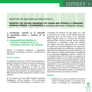 33 
OBJETIVO DE DESAROLLO EDUCATIVO 4: 
Docentes con cultura pedagógica de calidad que potencie la formación 
continua integral y su desempeño, de aprendizaje permanente, investigación, liderazgo 
y participación, centrado en el desarrollo 
de capacidades críticas y creativas de los 
estudiantes. 
5.1 Lineamiento de Política 14: 
Reforma y priorización de la 
formación continua del docente 
Mejorar la formación profesional y desempeño 
docente de los docentes en ejercicio y estudiantes de 
educación. 
Situación actual: 
El diagnóstico arroja que el 72.6% de los docentes en 
ejercicio profesional concluyó la carrera de educación, 
el 7.8% estudiaron pero no la concluyeron, el 7.5% 
están actualmente estudiando, el 6.5% no tiene 
educación superior y el 5.6% no estudió otra carrera. De 
los docentes que concluyeron los estudios superiores, el 
80% obtuvieron el título profesional y el 20% no lo han 
obtenido. 
En San Martín hay nueve (09) Institutos Superiores 
Pedagógicos (06 son públicos y 03 son privados) 
y la Facultad de Humanidades y Educación de la 
CAPÍTULO V 
Universidad de Nacional de San Martín con sede 
en la Provincia de Rioja, Los ISP brindan formación 
profesional para los tres niveles de la Educación 
Básica Regular, siendo las carreras más frecuentes 
educación física, ciencias naturales, ciencias sociales, 
comunicación y matemática; existen dos institutos 
que ofrecen formación agropecuaria; Sin embargo, 
en opinión de los actores educativos hay carencia de 
una adecuada política de certificación y acreditación a 
las Instituciones Educativas de formación docente y los 
ISPs cuentan con perfiles profesionales no actualizados 
a las propuestas pedagógicas vigentes y diseños de 
la Educación Básica. Por otro lado, los programas de 
capacitación docente no han resuelto el problema de la 
formación en servicio y se han implementado en muchos 
de los casos aisladamente de las necesidades reales de 
capacitación y a las características propias de la región, 
haciéndose necesario la convergencia y concertación 
de propuestas que articule las intervenciones en la 
región de las instituciones del estado y la sociedad civil 
que brindan servicios de formación continua. 
Medidas: 
• Aplicación de un plan de estudios de formación 
inicial de docente acorde a los avances de la 
ciencia y tecnología con características que 
 