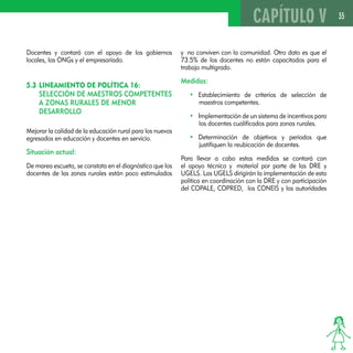 35 
Docentes y contará con el apoyo de los gobiernos 
locales, las ONGs y el empresariado. 
5.3 Lineamiento de Política 16: 
Selección de maestros competentes 
a zonas rurales de menor 
desarrollo 
Mejorar la calidad de la educación rural para los nuevos 
egresados en educación y docentes en servicio. 
Situación actual: 
De marea escueta, se constata en el diagnóstico que los 
docentes de las zonas rurales están poco estimulados 
CAPÍTULO V 
y no conviven con la comunidad. Otro dato es que el 
73.5% de los docentes no están capacitados para el 
trabajo multigrado. 
Medidas: 
• Establecimiento de criterios de selección de 
maestros competentes. 
• Implementación de un sistema de incentivos para 
los docentes cualificados para zonas rurales. 
• Determinación de objetivos y periodos que 
justifiquen la reubicación de docentes. 
Para llevar a cabo estas medidas se contará con 
el apoyo técnico y material por parte de las DRE y 
UGELS. Las UGELS dirigirán la implementación de esta 
política en coordinación con la DRE y con participación 
del COPALE, COPRED, los CONEIS y las autoridades 
 
