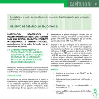 37 
Participación democrática y 
descentralizada de los actores sociales 
para una gestión educativa eficiente, 
intersectorial e interinstitucional, 
particularmente de los padres de familia y de las 
instituciones educativas. 
6.1 Lineamiento de política 17: 
Fortalecimiento de la gestión 
educativa de las instituciones 
educativas de la región con 
énfasis en las zonas rurales y 
comunidades bilingües 
Directores y miembros del CONEI aseguran la transfor-mación 
de las instituciones educativas en organizacio-nes 
efectivas e innovadoras con pertinencia y calidad. 
Situación actual: 
En opinión de los actores educativos de la región, la 
normatividad vigente impide que la gestión pedagógica 
de las instancias regionales y locales se desarrolle 
en consonancia con la gestión pedagógica. Existe 
una sobrecarga de los aspectos administrativos en 
detrimento de la gestión pedagógica. De otro lado, se 
constata que las II.EE. no cuentan con documentos de 
gestión formuladas con participación de los distintos 
agentes educativos (PEI, PCC, PAT, etc.). 
Respecto a los que participan en la elaboración del 
proyecto curricular de las instituciones educativas, 
los directores manifiestan que el 30.2% participan los 
profesores, el 20.6% son padres de familia, el 17.1% 
son alumnos, el 18% son el personal administrativo 
y el 2.4% son otros. Los actores que participaron en 
el último proyecto educativo institucional fueron los 
profesores hecho que fue manifestado por los directores 
de la institución educativa en el 80.9%, mientras que los 
padres de familia, personal administrativo, alumnos y 
autoridades tuvieron poca participación. 
Medidas: 
• Fortalecer y empoderar a los CONEIS en la 
gestión educativa. 
• Reglamentación de la gestión de las IE rurales y 
bilingües. 
• Capacitación en la complementación y 
elaboración del PEI. 
• Integrar los PEI a los lineamientos del PA de Red, 
PEL y PER. 
CAPÍTULO VI 
formulado tanto el objetivo de desarrollo como los lineamientos de política educativa que a continuación 
presentamos. 
OBJETIVO DE DESAROLLO EDUCATIVO 5: 
 
