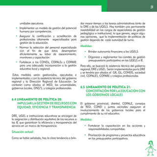 39 
unidades ejecutoras. 
• Implementar un modelo de gestión del potencial 
humano por competencias. 
• Asegurar la certificación y acreditación de 
profesionales altamente especializados para 
gestión de la educación. 
• Normar la selección del personal especializado 
con el fin de que éstos desempeñen 
eficientemente su labor de asesoramiento, 
monitoreo y capacitación. 
• Fortalecer a los CONEIs, COPALEs y COPARE 
para una adecuada incorporación a la gestión 
educativa local y regional. 
Estas medidas serán gestionadas, ejecutadas e 
implementadas y con la asistencia técnica del gobierno 
regional y la Dirección Regional de Educación. Se 
contarán como aliados al MED, las universidades, 
gobiernos locales, ONG’S, y colegios profesionales. 
6.4 Lineamiento de Política 20: 
Impulsar la gestión de recursos con 
equidad, eficiencia y transparencia 
DRE, UGEL e instituciones educativas se encargan de 
la asignación y distribución equitativa de los recursos a 
las IE que garanticen la eficiencia y transparencia del 
servicio en un marco de transparencia. 
Situación actual: 
Como se había señalado, hay la clara tendencia a brin-dar 
mayor tiempo a las tareas administrativas tanto de 
la DRE y de las UGELS. Hay también una permanente 
inestabilidad en los cargos de especialistas de gestión 
pedagógica e institucional, lo que genera, según algu-nas 
opiniones, que la implementación de políticas de 
gestión dependa de cada autoridad de turno. 
Medidas: 
• Brindar autonomía financiera a las UGELS. 
• Organizar y reglamentar los comités de gestión 
presupuestaria participativa en las UGELS e IE. 
Para ello, se buscará la asistencia técnica del gobierno 
regional, DRE y UGEL. Serán implementadas por la DRE 
y se tendría por aliados al GR, GL, CONEIS, sociedad 
civil, COPALES, COPARE y colegios profesionales. 
6.5 Lineamiento de Política 21: 
Concertación por la educación con 
los gobiernos locales 
El gobierno provincial, distrital, COPALE, consejos 
de RED, CONEI y juntas vecinales aseguran el 
involucramiento de los gobiernos locales para el 
cumplimiento de su rol educativo. 
Medidas: 
• Fortalecer la capacitación en las acciones y 
responsabilidades compartidas. 
• Priorización de programas y proyectos educativos 
en los presupuestos participativos. 
 