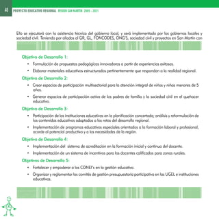 40 PROYECTO EDUCATIVO REGIONAL REGION SAN MARTIN 2005 - 2021 
Ello se ejecutará con la asistencia técnica del gobierno local, y será implementado por los gobiernos locales y 
sociedad civil. Teniendo por aliados al GR, GL, FONCODES, ONG’S, sociedad civil y proyectos en San Martín con 
Objetivo de Desarrollo 1: 
• Formulación de propuestas pedagógicas innovadoras a partir de experiencias exitosas. 
• Elaborar materiales educativos estructurados pertinentemente que respondan a la realidad regional. 
Objetivo de Desarrollo 2: 
• Crear espacios de participación multisectorial para la atención integral de niños y niñas menores de 5 
años. 
• Generar espacios de participación activa de los padres de familia y la sociedad civil en el quehacer 
educativo. 
Objetivo de Desarrollo 3: 
• Participación de las instituciones educativas en la planificación concertada; análisis y reformulación de 
los contenidos educativos adaptados a los retos del desarrollo regional. 
• Implementación de programas educativos especiales orientados a la formación laboral y profesional, 
acorde al potencial productivo y a las necesidades de la región. 
Objetivo de Desarrollo 4: 
• Implementación del sistema de acreditación en la formación inicial y continua del docente. 
• Implementación de un sistema de incentivos para los docentes calificados para zonas rurales. 
Objetivos de Desarrollo 5: 
• Fortalecer y empoderar a los CONEI’s en la gestión educativa. 
• Organizar y reglamentar los comités de gestión presupuestaria participativa en las UGEL e instituciones 
educativas. 
 