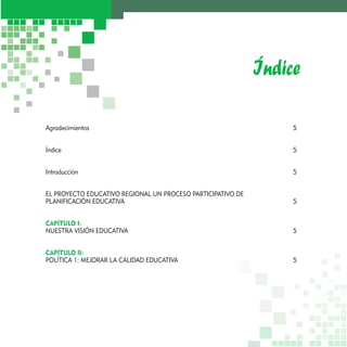 Índice 
Agradecimientos 5 
Índice 5 
Introducción 5 
EL PROYECTO EDUCATIVO REGIONAL UN PROCESO PARTICIPATIVO DE 
PLANIFICACIÓN EDUCATIVA 5 
CAPÍTULO I: 
NUESTRA VISIÓN EDUCATIVA 5 
CAPÍTULO II: 
POLÍTICA 1: MEJORAR LA CALIDAD EDUCATIVA 5 
 
