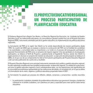 EL PROYECTO EDUCATIVO REGIONAL 
UN PROCESO PARTICIPATIVO DE 
PLANIFICACIÓN EDUCATIVA 
El Gobierno Regional de la Región San Martín y la Dirección Regional de Educación, las Unidades de Gestión 
Educativa Local, las instituciones educativas y la comunidad en general cuentan hoy con el Proyecto Educativo 
Regional (PER); instrumento orientador para de la gestión educativa y la implementación de políticas educativas 
regionales. 
La formulación del PER en la región San Martín se ha venido desarrollando de manera participativa desde 
1992. Es a partir del 2003 que se empieza a retomar la construcción del PER con la finalidad de sensibilizar 
a las autoridades y comunidad sobre su importancia y se incide en el proceso del presupuesto participativo 
logrando financiamiento del PER como un proyecto de impacto regional. Una vez aprobado en el presupuesto 
participativo, se elabora el Perfil de Proyecto y posteriormente el Expediente Técnico, siendo San Martín la 
región pionera en alcanzar un proyecto de inversión en educación. La ejecución de este proyecto se realiza en el 
2005, en el que uno de sus componentes ha sido la Formulación participativa del Proyecto Educativo Regional 
y del cual esta publicación da cuenta de su resultado. 
El Proyecto Educativo Regional como principal instrumento orientador de la política y gestión educativa regional, 
ha sido redactado considerando tres variables fundamentales: el desarrollo regional , la calidad de la educación, 
así como la gestión educativa regional y local; entrelazándose éstas, con las aspiraciones más significativas de 
la comunidad sanmartinense representada por las instituciones del estado y la sociedad civil; en lo que se refiere 
a la formulación de la visión, objetivos y políticas educativas proyectada hasta el 2021. 
Su formulación ha pasado por procesos de reflexión, debate, consensos y compromisos sociales resumidos 
en: 
• La participación ciudadana alrededor de problemáticas educativas que generaron sinergias y tendencias 
cohesivas en el ámbito ciudadano, con colectivos con peso y capacidad para crear opinión sobre temas 
educativos. 
 