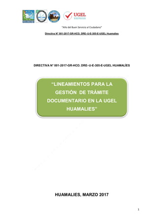 “Año del Buen Servicio al Ciudadano”
Directiva N° 001-2017-GR-HCO. DRE–U-E-305-E-UGEL Huamalíes
1
DIRECTIVA N° 001-2017-GR-HCO. DRE–U-E-305-E-UGEL HUAMALÍES
HUAMALIES, MARZO 2017
“LINEAMIENTOS PARA LA
GESTIÓN DE TRÁMITE
DOCUMENTARIO EN LA UGEL
HUAMALIES”
 