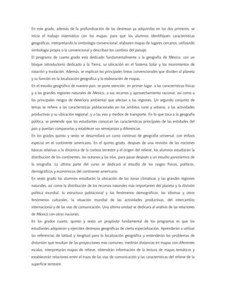 En este grado, además de la profundización de las destrezas ya adquiridas en los dos primeros, se
inicia el trabajo sistemático con los mapas, para que los alumnos identifiquen características
geográficas, interpretando la simbología convencional; elaboren mapas de lugares cercanos, utilizando
simbología propia o la convencional y describan los cambios del paisaje.
El programa de cuarto grado está dedicado fundamentalmente a la geografía de México, con un
bloque introductorio dedicado a la Tierra, su ubicación en el Sistema Solar y los movimientos de
rotación y traslación. Además, se explican las principales líneas convencionales que dividen al planeta
y su función en la localización geográfica y la elaboración de mapas.
En el estudio geográfico de nuestro país, se pone atención, en primer lugar, a las características físicas
y a las grandes regiones naturales de México, a sus recursos y aprovechamiento racional, así como a
los principales riesgos de deterioro ambiental que afectan a las regiones. Un segundo conjunto de
temas se refiere a las características poblacionales en los ámbitos rural y urbano, a las actividades
productivas y su ubicación regional, y a las vías y medios de transporte. En lo que toca a la geografía
política, se pretende que los estudiantes conozcan las características principales de las entidades del
país y puedan compararlas y establecer sus semejanzas y diferencias.
En los grados quinto y sexto se desarrollará un curso continuo de geografía universal, con énfasis
especial en el continente americano. En el quinto grado, después de una revisión de las nociones
básicas relativas a la dinámica de la corteza terrestre y el origen del relieve, los alumnos estudiarán la
distribución de los continentes, los océanos y las islas, para pasar después a un estudio panorámico de
la orografía. La última parte del curso se dedicará al estudio de los rasgos físicos, políticos,
demográficos y económicos del continente americano.
En sexto grado los alumnos estudiarán la ubicación de las zonas climáticas y las grandes regiones
naturales, así como la distribución de los recursos naturales más importantes del planeta y la división
política mundial, la estructura poblacional y los fenómenos demográficos, los idiomas y otros
fenómenos culturales, la situación mundial de las actividades productivas, del intercambio
internacional y de las vías de comunicación. Una última unidad se dedicará al análisis de las relaciones
de México con otras naciones.
En los grados cuarto, quinto y sexto un propósito fundamental de los programas es que los
estudiantes adquieran y ejerciten destrezas geográficas de cierta especialización. Aprenderán a utilizar
las referencias de latitud y longitud para la localización geográfica y entenderán los problemas de
distorsión que resultan de las proyecciones más comunes, medirán distancias en mapas con diferentes
escalas, interpretarán mapas de relieve, obtendrán información de la lectura de mapas temáticos y
establecerán relaciones entre el trazo de las vías de comunicación y las características del relieve de la
superficie terrestre.
 