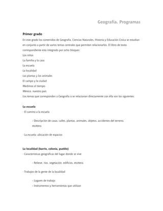 Geografía. Programas
Primer grado
En este grado los contenidos de Geografía, Ciencias Naturales, Historia y Educación Cívica se estudian
en conjunto a partir de varios temas centrales que permiten relacionarlos. El libro de texto
correspondiente está integrado por ocho bloques:
Los niños
La familia y la casa
La escuela
La localidad
Las plantas y los animales
El campo y la ciudad
Medimos el tiempo
México, nuestro país
Los temas que corresponden a Geografía o se relacionan directamente con ella son los siguientes:
La escuela
· El camino a la escuela
- Descripción de casas, calles, plantas, animales, objetos, accidentes del terreno,
etcétera
· La escuela: ubicación de espacios
La localidad (barrio, colonia, pueblo)
· Características geográficas del lugar donde se vive
- Relieve, ríos, vegetación, edificios, etcétera
· Trabajos de la gente de la localidad
- Lugares de trabajo
- Instrumentos y herramientas que utilizan
 