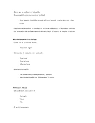 · Bienes que se producen en la localidad
· Servicios públicos con que cuenta la localidad
- Agua potable, electricidad, drenaje, teléfono, hospital, escuela, deportivo, calles,
etcétera
· Cambios que ha tenido la localidad por la acción de la sociedad y los fenómenos naturales
· Las actividades que producen deterioro ambiental en la localidad y las maneras de evitarlo
Relaciones con otras localidades
· Cuáles son las localidades vecinas
- Mapa de la región
· Intercambio de productos entre localidades
- Rural- rural
- Rural- urbana
- Urbana-urbana
· Vías de comunicación
- Vías para el transporte de productos y personas
- Medios de transporte más comunes en la localidad
Vivimos en México
· Ubicación de la localidad en el:
- Municipio
- Estado
- País
· El territorio mexicano
 