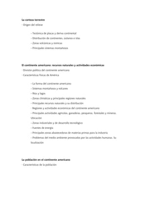 La corteza terrestre
· Origen del relieve
- Tectónica de placas y deriva continental
- Distribución de continentes, océanos e islas
- Zonas volcánicas y sísmicas
- Principales sistemas montañosos
El continente americano: recursos naturales y actividades económicas
· División política del continente americano
· Características físicas de América
- La forma del continente americano
- Sistemas montañosos y volcanes
- Ríos y lagos
- Zonas climáticas y principales regiones naturales
- Principales recursos naturales y su distribución
· Regiones y actividades económicas del continente americano
- Principales actividades agrícolas, ganaderas, pesqueras, forestales y mineras.
Ubicación
- Zonas industriales y de desarrollo tecnológico
- Fuentes de energía
- Principales zonas abastecedoras de materias primas para la industria
- Problemas del medio ambiente provocados por las actividades humanas. Su
localización
La población en el continente americano
· Características de la población
 