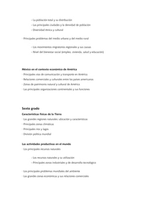 - La población total y su distribución
- Las principales ciudades y la densidad de población
- Diversidad étnica y cultural
· Principales problemas del medio urbano y del medio rural
- Los movimientos migratorios regionales y sus causas
- Nivel del bienestar social (empleo, vivienda, salud y educación)
México en el contexto económico de América
· Principales vías de comunicación y transporte en América
· Relaciones comerciales y culturales entre los países americanos
· Zonas de patrimonio natural y cultural de América
· Las principales organizaciones continentales y sus funciones
Sexto grado
Características físicas de la Tierra
· Las grandes regiones naturales; ubicación y características
· Principales zonas climáticas
· Principales ríos y lagos
· División política mundial
Las actividades productivas en el mundo
· Los principales recursos naturales
- Los recursos naturales y su utilización
- Principales zonas industriales y de desarrollo tecnológico
· Los principales problemas mundiales del ambiente
· Las grandes zonas económicas y sus relaciones comerciales
 