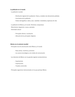 La población en el mundo
· La población mundial
- Distribución regional de la población. Países y ciudades más densamente pobladas
- Crecimiento de la población
- Índices demográficos: edad y sexo, natalidad, mortalidad y esperanza de vida
· La población de México y el mundo. Elementos comparativos
· Movimientos migratorios; causas y ejemplos
· Diversidad cultural
- Principales idiomas. Localización
- Ubicación de las principales religiones
México en el contexto mundial
· Principales vías de comunicación entre México y el mundo
- Rutas aéreas, marítimas y terrestres
- Los avances tecnológicos y los medios de comunicación
· Las relaciones de México con las grandes regiones socioeconómicas
- Exportaciones
- Importaciones
- Tratados comerciales
· Principales organismos internacionales en los que participa México
 