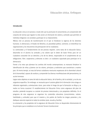 Educación cívica. Enfoques
Introducción
La educación cívica es el proceso a través del cual se promueve el conocimiento y la comprensión del
conjunto de normas que regulan la vida social y la formación de valores y actitudes que permiten al
individuo integrarse a la sociedad y participar en su mejoramiento.
México vive un proceso de transformación en el que se fortalecen la vigencia de los derechos
humanos, la democracia, el Estado de Derecho y la pluralidad política; asimismo, se diversifican las
organizaciones y los mecanismos de participación de los ciudadanos.
La continuidad y el fortalecimiento de ese proceso requiere, como tarea de la educación básica,
desarrollar en el alumno las actitudes y los valores que lo doten de bases firmes para ser un
ciudadano conocedor de sus derechos y los de los demás, responsable en el cumplimiento de sus
obligaciones, libre, cooperativo y tolerante; es decir, un ciudadano capacitado para participar en la
democracia.
Frente a los retos que plantean los cambios del mundo contemporáneo, es necesario fortalecer la
identificación de niños y jóvenes con los valores, principios y tradiciones que caracterizan a nuestro
país. Al mismo tiempo, se trata de formar ciudadanos mexicanos respetuosos de la diversidad cultural
de la humanidad, capaces de analizar y comprender las diversas manifestaciones del pensamiento y la
acción humanas.
Lograr estos objetivos es tarea de toda la educación básica, de la familia y de la sociedad, y no de una
asignatura específica. Sin embargo, es necesario que el carácter global de la formación cívica tenga un
referente organizado y orientaciones claras, para evitar el riesgo de que la formación se diluya y se
realice en forma ocasional. El restablecimiento de Educación Cívica como asignatura del plan de
estudios, pretende recuperar su carácter de proceso intencionado y con propósitos definidos. En el
programa de esta asignatura se organizan los contenidos educativos (conocimientos, valores,
habilidades y actitudes) para que el maestro y los padres de familia los tengan presentes y les
dediquen atención especial en todos los ámbitos (aula, escuela y familia).
La orientación y los propósitos de la asignatura de Educación Cívica se desprenden directamente de
los principios que se establecen en el artículo Tercero Constitucional:
 
