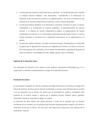 • La educación que imparta el Estado será laica y, por tanto, "se mantendrá ajena por completo
a cualquier doctrina religiosa"; será democrática, "considerando a la democracia no
solamente como una estructura jurídica y un régimen político, sino como un sistema de vida
fundado en el constante mejoramiento económico, social y cultural del pueblo".
• La educación deberá fortalecer en el educando la conciencia nacional y el amor a la patria,
"atendiendo a la comprensión de nuestros problemas, al aprovechamiento de nuestros
recursos, a la defensa de nuestra independencia política, al aseguramiento de nuestra
independencia económica y a la continuidad y acrecentamiento de nuestra cultura"; al mismo
tiempo fomentará la conciencia de la solidaridad internacional, en la independencia y la
justicia.
• La educación deberá contribuir a la mejor convivencia humana, fortaleciendo en el educando
el aprecio por la dignidad de la persona y la integridad de la familia, así como la convicción
del interés general de la sociedad y de los ideales de fraternidad e igualdad de derechos de
todos los hombres, sin privilegios de razas, religión, grupos, sexos o individuos.
Aspectos de la educación cívica
Los contenidos de Educación Cívica abarcan cuatro aspectos íntimamente relacionados que, en su
mayor parte, se abordan simultáneamente a lo largo de la educación primaria.
Formación de valores
En este aspecto se agrupan los valores y actitudes que deben formarse en los alumnos a lo largo de la
educación primaria. Se busca que los alumnos comprendan y asuman como principios de sus acciones
y de sus relaciones con los demás, los valores que la humanidad ha creado y consagrado como
producto de su historia: respeto y aprecio por la dignidad humana, libertad, justicia, igualdad,
solidaridad, tolerancia, honestidad y apego a la verdad.
La formación de estos valores sólo puede percibirse a través de las actitudes que los alumnos
manifiestan en sus acciones y en las opiniones que formulan espontáneamente respecto a los hechos o
situaciones de los que se enteran. Por esta razón, este aspecto de la educación cívica requiere de un
tratamiento vivencial.
 