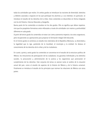 todas las actividades que realice. En ambos grados se introducen las nociones de diversidad, derechos
y deberes asociadas a espacios en los que participan los alumnos y a sus intereses; en particular, se
introduce el estudio de los derechos de la niñez. Estos contenidos se desarrollan en forma integrada
con los de Historia, Ciencias Naturales y Geografía.
Buena parte de los contenidos se estudian en los dos grados. Ello no significa que deban repetirse,
sino que los propósitos formativos serán reforzados a través de actividades con matices y profundidad
diferente en cada grado.
A partir del tercer grado los contenidos se tratan con cierta autonomía respecto a las otras asignaturas,
pero recuperando sus aportaciones para propiciar la formación integral del educando.
En el mismo grado se comienza un estudio más sistemático de la República Mexicana, su diversidad y
la legalidad que la rige, partiendo de la localidad, el municipio y la entidad. Se destaca el
conocimiento de los derechos de la niñez y de los ciudadanos.
En cuarto, quinto y sexto grado los contenidos se concentran en el estudio de la estructura política de
México, los mecanismos de participación de los ciudadanos, las garantías individuales y los derechos
sociales, la procuración y administración de la justicia y los organismos que promueven el
cumplimiento de los derechos. Este conjunto de temas se asocian tanto al análisis de la situación
actual del país, como al estudio de aspectos de la historia de México y de la historia universal.
Finalmente se introduce el estudio de los principios que norman las relaciones de México con otros
países.
 