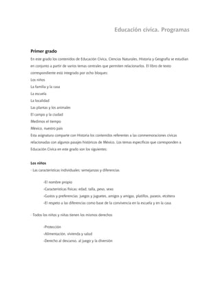 Educación cívica. Programas
Primer grado
En este grado los contenidos de Educación Cívica, Ciencias Naturales, Historia y Geografía se estudian
en conjunto a partir de varios temas centrales que permiten relacionarlos. El libro de texto
correspondiente está integrado por ocho bloques:
Los niños
La familia y la casa
La escuela
La localidad
Las plantas y los animales
El campo y la ciudad
Medimos el tiempo
México, nuestro país
Esta asignatura comparte con Historia los contenidos referentes a las conmemoraciones cívicas
relacionadas con algunos pasajes históricos de México. Los temas específicos que corresponden a
Educación Cívica en este grado son los siguientes:
Los niños
· Las características individuales: semejanzas y diferencias
-El nombre propio
-Características físicas: edad, talla, peso, sexo
-Gustos y preferencias: juegos y juguetes, amigos y amigas, platillos, paseos, etcétera
-El respeto a las diferencias como base de la convivencia en la escuela y en la casa
· Todos los niños y niñas tienen los mismos derechos
-Protección
-Alimentación, vivienda y salud
-Derecho al descanso, al juego y la diversión
 