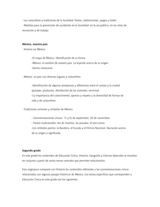 · Las costumbres y tradiciones de la localidad: fiestas, celebraciones, juegos y bailes
· Medidas para la prevención de accidentes en la localidad: en la vía pública, en los sitios de
recreación y de trabajo
México, nuestro país
· Vivimos en México
-El mapa de México. Identificación de su forma
-México: el nombre de nuestro país. La leyenda acerca de su origen
-Somos mexicanos
· México: un país con diversos lugares y costumbres
-Identificación de algunas semejanzas y diferencias entre el campo y la ciudad
(paisajes, productos, distribución de las viviendas, servicios)
-La importancia del conocimiento, aprecio y respeto a la diversidad de formas de
vida y de costumbres
· Tradiciones comunes y símbolos de México
- Conmemoraciones cívicas: 15 y16 de septiembre, 20 de noviembre
- Fiestas tradicionales: día de muertos, las posadas, el año nuevo
-Los símbolos patrios: la Bandera, el Escudo y el Himno Nacional. Narración acerca
de su origen y significado
Segundo grado
En este grado los contenidos de Educación Cívica, Historia, Geografía y Ciencias Naturales se estudian
en conjunto a partir de varios temas centrales que permiten relacionarlos.
Esta asignatura comparte con Historia los contenidos referentes a las conmemoraciones cívicas
relacionadas con algunos pasajes históricos de México. Los temas específicos que corresponden a
Educación Cívica en este grado son los siguientes:
 
