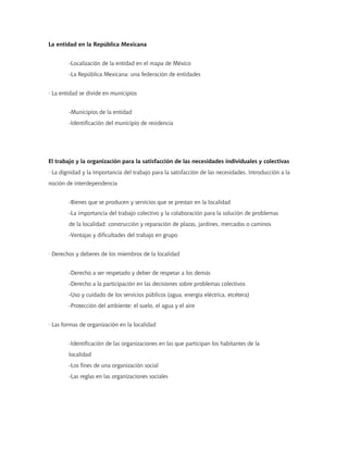 La entidad en la República Mexicana
-Localización de la entidad en el mapa de México
-La República Mexicana: una federación de entidades
· La entidad se divide en municipios
-Municipios de la entidad
-Identificación del municipio de residencia
El trabajo y la organización para la satisfacción de las necesidades individuales y colectivas
· La dignidad y la importancia del trabajo para la satisfacción de las necesidades. Introducción a la
noción de interdependencia
-Bienes que se producen y servicios que se prestan en la localidad
-La importancia del trabajo colectivo y la colaboración para la solución de problemas
de la localidad: construcción y reparación de plazas, jardines, mercados o caminos
-Ventajas y dificultades del trabajo en grupo
· Derechos y deberes de los miembros de la localidad
-Derecho a ser respetado y deber de respetar a los demás
-Derecho a la participación en las decisiones sobre problemas colectivos
-Uso y cuidado de los servicios públicos (agua, energía eléctrica, etcétera)
-Protección del ambiente: el suelo, el agua y el aire
· Las formas de organización en la localidad
-Identificación de las organizaciones en las que participan los habitantes de la
localidad
-Los fines de una organización social
-Las reglas en las organizaciones sociales
 