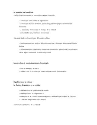 La localidad y el municipio
· La localidad pertenece a un municipio o delegación política
-El municipio como forma de organización
-El municipio: espacio territorial, población y gobierno propio. Los límites del
municipio
-La localidad y el municipio en el mapa de la entidad
-Comunidades que pertenecen al municipio
· Las autoridades del municipio o delegación política
-Presidente municipal, síndico, delegado municipal o delegado político en el Distrito
Federal
-Las funciones principales de las autoridades municipales: garantizar el cumplimiento
de las reglas, administrar los servicios públicos
Los derechos de los ciudadanos en el municipio
-Derecho a elegir y ser electo
-Las elecciones en el municipio para la integración del Ayuntamiento
El gobierno de la entidad
La división de poderes en la entidad
-Poder ejecutivo: el gobernador del estado
-Poder legislativo: el Congreso Local
-Poder Judicial: el Tribunal Superior de Justicia del Estado y el sistema de juzgados
-La elección del gobierno de la entidad
· La Constitución Política de la entidad
 