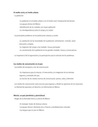 El medio rural y el medio urbano
· La población
-La población en el medio urbano y en el medio rural. Comparación de tamaño
-Los grupos étnicos de México
-Identificación de las ciudades con mayor población
-La interdependencia entre el campo y la ciudad
· Los principales problemas de las poblaciones urbanas y rurales
-La satisfacción de las necesidades de la población: alimentación, vivienda, salud,
educación y empleo
-La migración del campo a las ciudades. Causas principales
-La concentración de la población en las grandes ciudades. Causas y consecuencias
· La importancia de la organización y la participación para la solución de los problemas
Los medios de comunicación en el país
· Los medios de transporte y vías de comunicación
-Su importancia para la relación, el intercambio y la integración de las distintas
regiones y entidades del país
-La función de los medios masivos de comunicación: prensa, radio y televisión
· Los medios de comunicación como recursos para expresar y difudir las opiniones de los mexicanos
· La libertad de expresión y el derecho a la información en México
México, un país pluriétnico y pluricultural
· Rasgos de la diversidad étnica y cultural de México
-El mestizaje: fusión de diversas culturas
-Los grupos étnicos: elementos de su historia y manifestaciones culturales
-Las lenguas que se usan en México
 