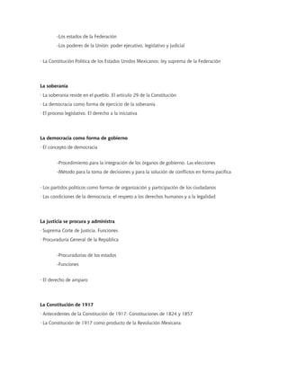 -Los estados de la Federación
-Los poderes de la Unión: poder ejecutivo, legislativo y judicial
· La Constitución Política de los Estados Unidos Mexicanos; ley suprema de la Federación
La soberanía
· La soberanía reside en el pueblo. El artículo 29 de la Constitución
· La democracia como forma de ejercicio de la soberanía
· El proceso legislativo. El derecho a la iniciativa
La democracia como forma de gobierno
· El concepto de democracia
-Procedimiento para la integración de los órganos de gobierno. Las elecciones
-Método para la toma de decisiones y para la solución de conflictos en forma pacífica
· Los partidos políticos como formas de organización y participación de los ciudadanos
· Las condiciones de la democracia: el respeto a los derechos humanos y a la legalidad
La justicia se procura y administra
· Suprema Corte de Justicia. Funciones
· Procuraduría General de la República
-Procuradurías de los estados
-Funciones
· El derecho de amparo
La Constitución de 1917
· Antecedentes de la Constitución de 1917: Constituciones de 1824 y 1857
· La Constitución de 1917 como producto de la Revolución Mexicana
 