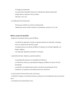 -El Congreso Constituyente
-Las aspiraciones del pueblo mexicano en la Revolución: libertad, democracia,
sufragio efectivo, educación, tierra y trabajo
-Artículos 3, 27 y 123
· La modificación de la Constitución
-Proceso para modificar los artículos constitucionales
-Identificación de los cambios recientes a la Constitución: artículos 3, 27 y 130
México, un país con diversidad
· Rasgos de la diversidad cultural y social de México
-Las diferencias regionales y sociales en aspectos referentes al: desarrollo, el bienestar
social y la satisfacción de derechos sociales
-Los grupos étnicos y los idiomas de México. El español y sus variantes regionales. Las
lenguas indígenas
-Las tradiciones regionales y nacionales. El mestizaje
· La pluralidad de ideas, religiones y posiciones políticas
-La pluralidad de opiniones y la necesidad de la tolerancia
-La libertad de creencias y la pluralidad de religiones en México. El artículo 24 de la
Constitución
-Los partidos y las organizaciones sociales como formas de participación de los
ciudadanos. La importancia del fortalecimiento de la democracia
· La lucha contra la discriminación racial, social sexual
· La libertad, el respeto a los derechos humanos y a tolerancia como fundamentos de la convivencia
social
· La importancia de la participación cívica
 