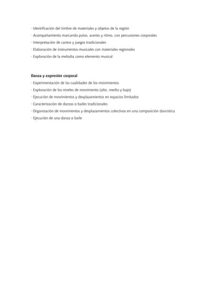 · Identificación del timbre de materiales y objetos de la región
· Acompañamiento marcando pulso, acento y ritmo, con percusiones corporales
· Interpretación de cantos y juegos tradicionales
· Elaboración de instrumentos musicales con materiales regionales
· Exploración de la melodía como elemento musical
Danza y expresión corporal
· Experimentación de las cualidades de los movimientos
· Exploración de los niveles de movimiento (alto, medio y bajo)
· Ejecución de movimientos y desplazamientos en espacios limitados
· Caracterización de danzas o bailes tradicionales
· Organización de movimientos y desplazamientos colectivos en una composición dancística
· Ejecución de una danza o baile
 