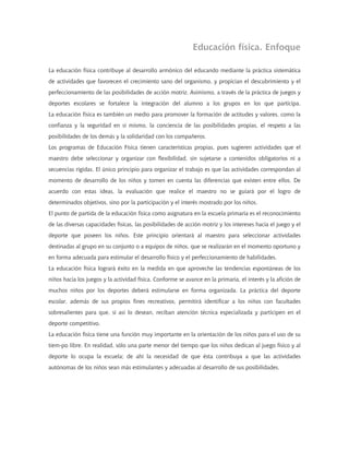 Educación física. Enfoque
La educación física contribuye al desarrollo armónico del educando mediante la práctica sistemática
de actividades que favorecen el crecimiento sano del organismo, y propician el descubrimiento y el
perfeccionamiento de las posibilidades de acción motriz. Asimismo, a través de la práctica de juegos y
deportes escolares se fortalece la integración del alumno a los grupos en los que participa.
La educación física es también un medio para promover la formación de actitudes y valores, como la
confianza y la seguridad en sí mismo, la conciencia de las posibilidades propias, el respeto a las
posibilidades de los demás y la solidaridad con los compañeros.
Los programas de Educación Física tienen características propias, pues sugieren actividades que el
maestro debe seleccionar y organizar con flexibilidad, sin sujetarse a contenidos obligatorios ni a
secuencias rígidas. El único principio para organizar el trabajo es que las actividades correspondan al
momento de desarrollo de los niños y tomen en cuenta las diferencias que existen entre ellos. De
acuerdo con estas ideas, la evaluación que realice el maestro no se guiará por el logro de
determinados objetivos, sino por la participación y el interés mostrado por los niños.
El punto de partida de la educación física como asignatura en la escuela primaria es el reconocimiento
de las diversas capacidades físicas, las posibilidades de acción motriz y los intereses hacia el juego y el
deporte que poseen los niños. Este principio orientará al maestro para seleccionar actividades
destinadas al grupo en su conjunto o a equipos de niños, que se realizarán en el momento oportuno y
en forma adecuada para estimular el desarrollo físico y el perfeccionamiento de habilidades.
La educación física logrará éxito en la medida en que aproveche las tendencias espontáneas de los
niños hacia los juegos y la actividad física. Conforme se avance en la primaria, el interés y la afición de
muchos niños por los deportes deberá estimularse en forma organizada. La práctica del deporte
escolar, además de sus propios fines recreativos, permitirá identificar a los niños con facultades
sobresalientes para que, si así lo desean, reciban atención técnica especializada y participen en el
deporte competitivo.
La educación física tiene una función muy importante en la orientación de los niños para el uso de su
tiem-po libre. En realidad, sólo una parte menor del tiempo que los niños dedican al juego físico y al
deporte lo ocupa la escuela; de ahí la necesidad de que ésta contribuya a que las actividades
autónomas de los niños sean más estimulantes y adecuadas al desarrollo de sus posibilidades.
 