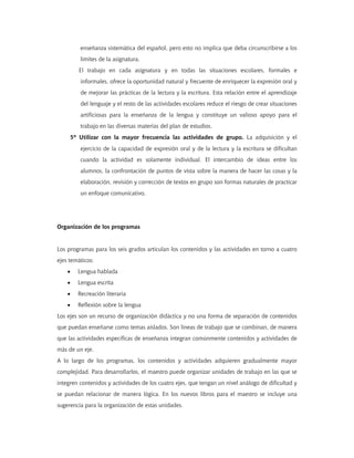 enseñanza sistemática del español, pero esto no implica que deba circunscribirse a los
límites de la asignatura.
El trabajo en cada asignatura y en todas las situaciones escolares, formales e
informales, ofrece la oportunidad natural y frecuente de enriquecer la expresión oral y
de mejorar las prácticas de la lectura y la escritura. Esta relación entre el aprendizaje
del lenguaje y el resto de las actividades escolares reduce el riesgo de crear situaciones
artificiosas para la enseñanza de la lengua y constituye un valioso apoyo para el
trabajo en las diversas materias del plan de estudios.
5º Utilizar con la mayor frecuencia las actividades de grupo. La adquisición y el
ejercicio de la capacidad de expresión oral y de la lectura y la escritura se dificultan
cuando la actividad es solamente individual. El intercambio de ideas entre los
alumnos, la confrontación de puntos de vista sobre la manera de hacer las cosas y la
elaboración, revisión y corrección de textos en grupo son formas naturales de practicar
un enfoque comunicativo.
Organización de los programas
Los programas para los seis grados articulan los contenidos y las actividades en torno a cuatro
ejes temáticos:
• Lengua hablada
• Lengua escrita
• Recreación literaria
• Reflexión sobre la lengua
Los ejes son un recurso de organización didáctica y no una forma de separación de contenidos
que puedan enseñarse como temas aislados. Son líneas de trabajo que se combinan, de manera
que las actividades específicas de enseñanza integran comúnmente contenidos y actividades de
más de un eje.
A lo largo de los programas, los contenidos y actividades adquieren gradualmente mayor
complejidad. Para desarrollarlos, el maestro puede organizar unidades de trabajo en las que se
integren contenidos y actividades de los cuatro ejes, que tengan un nivel análogo de dificultad y
se puedan relacionar de manera lógica. En los nuevos libros para el maestro se incluye una
sugerencia para la organización de estas unidades.
 