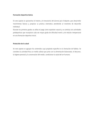 Formación deportiva básica
En este aspecto se aprovechan el interés y el entusiasmo del alumno por el deporte, para desarrollar
movimientos básicos y propiciar su práctica sistemática atendiendo al momento de desarrollo
individual.
Durante los primeros grados se utiliza el juego como expresión natural y se continúa con actividades
predeportivas que incorporan cada vez mayor grado de dificultad motriz y de relación interpersonal
en una formación deportiva inicial.
Protección de la salud
En este aspecto se agrupan los contenidos cuyo propósito específico es la formación de hábitos. Se
considera la actividad física un medio valioso que junto con la alimentación balanceada, el descanso,
la higiene personal y la conservación del medio, condicionan la salud del ser humano.
 