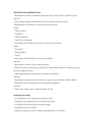 Desarrollo de las capacidades físicas
· Manifestación de fuerza en diferentes partes del cuerpo: brazos, piernas, abdomen y torso
Ejercicios:
- Jalar o empujar objetos de diferente volumen con diversas partes del cuerpo
· Manifestación de velocidad en carreras cortas (quince metros)
Juegos:
- "Piñas y sandías"
- "Lanzadera"
- "Manitas calientes"
- "Acitrón de un fandango"
· Estimulación de la resistencia en acciones continuas de tres minutos
Juegos:
- "El pañuelo"
- "Robar bandera"
- "Pásala"
· Estimulación de la flexibilidad en movimientos amplios
Ejercicios:
- Movimientos circulares con los brazos extendidos
- Flexiones, torciones, extensiones y rotaciones con extremidades superiores, inferiores y tronco
Formación deportiva básica
· Juegos organizados para la iniciación en la práctica del deporte
Ejercicios:
- Manipulación de pelotas de vinil similares a las que se usan en el futbol, volibol y beisbol
· Movimientos básicos identificados como fundamentos deportivos
Ejercicios:
- Patear, saltar, botar y lanzar, utilizando pelotas de vinil
Protección de la salud
· La actividad física como medio para conservar la salud
· Importancia de la higiene para la conservación de la salud
- La importancia del descanso para recuperar energía
· Importancia de cuidar el medio
- Cuidado del espacio en el que se realiza la actividad física y la recreativa
 