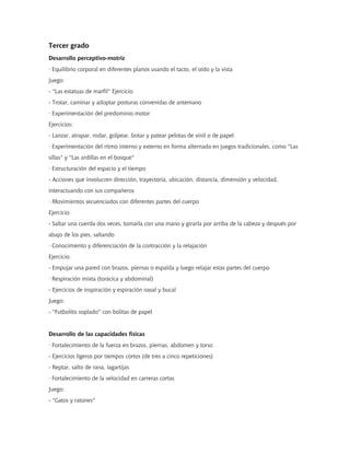 Tercer grado
Desarrollo perceptivo-motriz
· Equilibrio corporal en diferentes planos usando el tacto, el oído y la vista
Juego:
- "Las estatuas de marfil" Ejercicio:
- Trotar, caminar y adoptar posturas convenidas de antemano
· Experimentación del predominio motor
Ejercicios:
- Lanzar, atrapar, rodar, golpear, botar y patear pelotas de vinil o de papel
· Experimentación del ritmo interno y externo en forma alternada en juegos tradicionales, como "Las
sillas" y "Las ardillas en el bosque"
· Estructuración del espacio y el tiempo
- Acciones que involucren dirección, trayectoria, ubicación, distancia, dimensión y velocidad,
interactuando con sus compañeros
· Movimientos secuenciados con diferentes partes del cuerpo
Ejercicio:
- Saltar una cuerda dos veces, tomarla con una mano y girarla por arriba de la cabeza y después por
abajo de los pies, saltando
· Conocimiento y diferenciación de la contracción y la relajación
Ejercicio:
- Empujar una pared con brazos, piernas o espalda y luego relajar estas partes del cuerpo
· Respiración mixta (torácica y abdominal)
- Ejercicios de inspiración y espiración nasal y bucal
Juego:
- "Futbolito soplado" con bolitas de papel
Desarrollo de las capacidades físicas
· Fortalecimiento de la fuerza en brazos, piernas, abdomen y torso
- Ejercicios ligeros por tiempos cortos (de tres a cinco repeticiones)
- Reptar, salto de rana, lagartijas
· Fortalecimiento de la velocidad en carreras cortas
Juego:
- "Gatos y ratones"
 