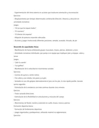 · Experimentación del ritmo externo en acciones que involucren orientación y sincronización
Ejercicios:
- Desplazamientos por tiempos determinados combinando dirección, distancia y ubicación en
actividades recreativas
Juegos:
- "Al son que les toquen bailen"
- "El marinero"
- "El director de orquesta"
· Adopción de posturas corporales adecuadas
- Acciones y juegos involucrando diferentes posiciones, sentado, acostado, hincado, de pie
Desarrollo de capacidades físicas
· Manifestación de fuerza enfatizando grupos musculares, brazos, piernas, abdomen y torso
- Actividades recreativas individuales, por pareja o en equipo que impliquen jalar y empujar, saltar y
lanzar
Juegos:
- "Jalar la cuerda"
- "Los gallitos"
· Manifestación de la velocidad en movimientos variados
Ejercicios:
- Carreras de quince a veinte metros
- Tres saltos y una rodada, tres pasos y un giro
- Sentados en una silla golpear alternadamente el piso con los pies, lo más rápido posible, durante
quince segundos
· Estimulación de la resistencia con trote continuo durante cinco minutos
Ejercicio:
- Trotar variando direcciones
· Estimulación de la flexibilidad en articulaciones y músculos del cuerpo
Ejercicio:
- Movimientos de flexión, torsión y extensión en cuello, brazos, tronco y piernas
Formación deportiva básica
· Formación de fundamentos deportivos
- Juegos organizados y predeportivos, utilizando material no reglamentario
Ejercicios:
 