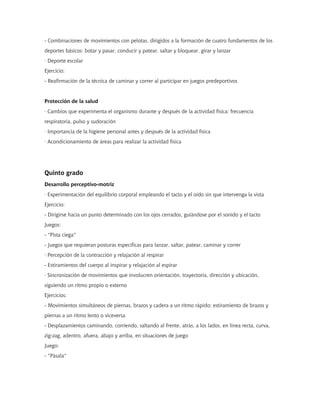 - Combinaciones de movimientos con pelotas, dirigidos a la formación de cuatro fundamentos de los
deportes básicos: botar y pasar, conducir y patear, saltar y bloquear, girar y lanzar
· Deporte escolar
Ejercicio:
- Reafirmación de la técnica de caminar y correr al participar en juegos predeportivos
Protección de la salud
· Cambios que experimenta el organismo durante y después de la actividad física: frecuencia
respiratoria, pulso y sudoración
· Importancia de la higiene personal antes y después de la actividad física
· Acondicionamiento de áreas para realizar la actividad física
Quinto grado
Desarrollo perceptivo-motriz
· Experimentación del equilibrio corporal empleando el tacto y el oído sin que intervenga la vista
Ejercicio:
- Dirigirse hacia un punto determinado con los ojos cerrados, guiándose por el sonido y el tacto
Juegos:
- "Pista ciega"
- Juegos que requieran posturas específicas para lanzar, saltar, patear, caminar y correr
· Percepción de la contracción y relajación al respirar
- Estiramientos del cuerpo al inspirar y relajación al espirar
· Sincronización de movimientos que involucren orientación, trayectoria, dirección y ubicación,
siguiendo un ritmo propio o externo
Ejercicios:
- Movimientos simultáneos de piernas, brazos y cadera a un ritmo rápido; estiramiento de brazos y
piernas a un ritmo lento o viceversa
- Desplazamientos caminando, corriendo, saltando al frente, atrás, a los lados, en línea recta, curva,
zig-zag, adentro, afuera, abajo y arriba, en situaciones de juego
Juego:
- "Pásala"
 