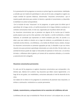En la presentación de los programas se enuncian en primer lugar los conocimientos, habilidades
y actitudes que son materia de aprendizaje en cada uno de los ejes y enseguida se sugiere una
amplia variedad de opciones didácticas, denominadas "situaciones comunicativas", que el
maestro puede seleccionar para conducir al alumno a aprender el conocimiento o a desarrollar
la habilidad o la actitud correspondiente.
Con la inclusión de estas "situaciones" en los programas, se quiere poner de relieve que el
aprendizaje de la lengua escrita y el perfeccionamiento de la lengua hablada se producen en
contextos comunicativos reales, en este caso, organizados por el profesor dentro del aula.
Las situaciones comunicativas que se presentan son algunas de las muchas que el maestro
puede propiciar para que los niños aprendan a leer leyendo, a escribir escribiendo y a hablar
hablando, en actividades que representen un interés verdadero para ellos, de acuerdo a su
edad y que sean viables en relación con su lugar de residencia, sus posibilidades de acceso a
materiales escritos diversos, a las bibliotecas, a los medios de difusión masiva, etcétera. Aunque
las situaciones comunicativas se presentan agrupadas por ejes, lo deseable es que una misma
situación sirva para promover aprendizajes relacionados con varios de ellos. De este modo, una
actividad de lectura puede dar origen al intercambio de opiniones en forma oral, a la escritura
de textos, a reflexiones sobre el género y el número de los sustantivos utilizados y a la revisión
y autocorrección de la ortografía.
Situaciones comunicativas permanentes
En cada uno de los programas se sugieren situaciones comunicativas que corresponden a los
distintos ejes. Además de lo anterior, hay situaciones que deben crearse regularmente, a lo
largo de los seis grados, con modalidades y variaciones adecuadas al nivel de desarrollo de los
niños.
Con objeto de no reiterar en los programas la conveniencia de promover estas situaciones, se
enlistan a continuación, insistiendo en su carácter permanente.
Cuidado, mantenimiento y enriquecimiento de los materiales de la biblioteca del aula
La biblioteca del aula, bajo la modalidad de "Rincón de Lectura" o de cualquier otra, es una de
 