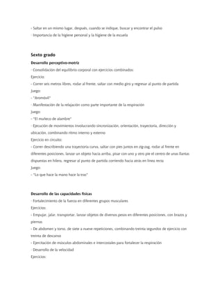 - Saltar en un mismo lugar, después, cuando se indique, buscar y encontrar el pulso
· Importancia de la higiene personal y la higiene de la escuela
Sexto grado
Desarrollo perceptivo-motriz
· Consolidación del equilibrio corporal con ejercicios combinados:
Ejercicio:
- Correr seis metros libres, rodar al frente, saltar con medio giro y regresar al punto de partida
Juego:
- "Aromóvil"
· Manifestación de la relajación como parte importante de la respiración
Juego:
- "El muñeco de alambre"
· Ejecución de movimientos involucrando sincronización, orientación, trayectoria, dirección y
ubicación, combinando ritmo interno y externo
Ejercicio en circuito:
- Correr describiendo una trayectoria curva, saltar con pies juntos en zig-zag, rodar al frente en
diferentes posiciones, lanzar un objeto hacia arriba, pisar con uno y otro pie el centro de unas llantas
dispuestas en hilera, regresar al punto de partida corriendo hacia atrás en línea recta
Juego:
- "Lo que hace la mano hace la tras"
Desarrollo de las capacidades físicas
· Fortalecimiento de la fuerza en diferentes grupos musculares
Ejercicios:
- Empujar, jalar, transportar, lanzar objetos de diversos pesos en diferentes posiciones, con brazos y
piernas
- De abdomen y torso, de siete a nueve repeticiones, combinando treinta segundos de ejercicio con
treinta de descanso
- Ejercitación de músculos abdominales e intercostales para fortalecer la respiración
· Desarrollo de la velocidad
Ejercicios:
 