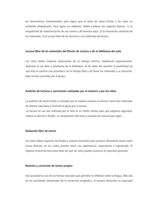 las herramientas fundamentales para lograr que el salón de clases brinde a los niños un
ambiente alfabetizador. Para lograr sus objetivos, deben cuidarse tres aspectos básicos: 1) La
recopilación de material escrito de uso común y de diversos tipos; 2) la renovación constante de
los materiales; 3) el acceso libre de los alumnos a los materiales de lectura.
Lectura libre de los materiales del Rincón de Lectura o de la biblioteca del aula
Los niños deben disponer diariamente de un tiempo mínimo, establecido especialmente,
dedicado al uso libre y autónomo de la biblioteca. Se les debe dar también la posibilidad de
usar ésta al concluir una actividad o en el tiempo libre y de llevar los materiales a su domicilio,
bajo normas asumidas por el grupo.
Audición de lecturas y narraciones realizadas por el maestro y por los niños
La audición de textos leídos o contados por el maestro muestra al alumno cómo leer materiales
de distinta naturaleza y fomenta el gusto por la lectura.
La lectura en voz alta realizada por el niño es un medio valioso para que adquiera seguridad,
mejore su dicción y fluidez, su comprensión del texto y constate los avances que logra.
Redacción libre de textos
Los niños deben disponer de tiempo y sentirse motivados para producir libremente textos sobre
temas diversos, en los cuales puedan incluir sus experiencias, expectativas e inquietudes. El
objetivo central de esta tarea debe ser que los niños puedan practicar la expresión personal.
Revisión y corrección de textos propios
Esta actividad es una de las formas naturales que permiten la reflexión sobre la lengua. Más allá
de las actividades elementales de la corrección ortográfica, el alumno desarrolla su capacidad
 