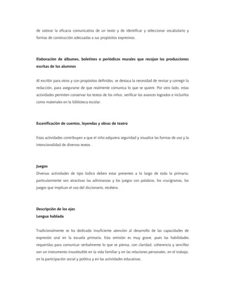 de valorar la eficacia comunicativa de un texto y de identificar y seleccionar vocabulario y
formas de construcción adecuadas a sus propósitos expresivos.
Elaboración de álbumes, boletines o periódicos murales que recojan las producciones
escritas de los alumnos
Al escribir para otros y con propósitos definidos, se destaca la necesidad de revisar y corregir la
redacción, para asegurarse de que realmente comunica lo que se quiere. Por otro lado, estas
actividades permiten conservar los textos de los niños, verificar los avances logrados e incluirlos
como materiales en la biblioteca escolar.
Escenificación de cuentos, leyendas y obras de teatro
Estas actividades contribuyen a que el niño adquiera seguridad y visualice las formas de uso y la
intencionalidad de diversos textos.
Juegos
Diversas actividades de tipo lúdico deben estar presentes a lo largo de toda la primaria;
particularmente son atractivas las adivinanzas y los juegos con palabras, los crucigramas, los
juegos que implican el uso del diccionario, etcétera.
Descripción de los ejes
Lengua hablada
Tradicionalmente se ha dedicado insuficiente atención al desarrollo de las capacidades de
expresión oral en la escuela primaria. Esta omisión es muy grave, pues las habilidades
requeridas para comunicar verbalmente lo que se piensa, con claridad, coherencia y sencillez
son un instrumento insustituible en la vida familiar y en las relaciones personales, en el trabajo,
en la participación social y política y en las actividades educativas.
 