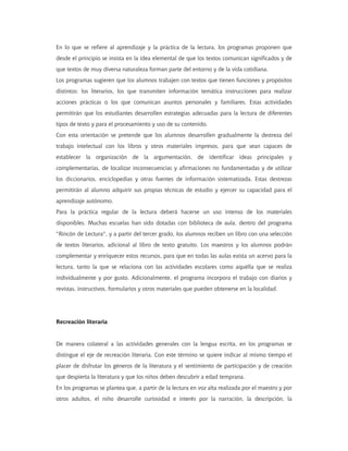 En lo que se refiere al aprendizaje y la práctica de la lectura, los programas proponen que
desde el principio se insista en la idea elemental de que los textos comunican significados y de
que textos de muy diversa naturaleza forman parte del entorno y de la vida cotidiana.
Los programas sugieren que los alumnos trabajen con textos que tienen funciones y propósitos
distintos: los literarios, los que transmiten información temática instrucciones para realizar
acciones prácticas o los que comunican asuntos personales y familiares. Estas actividades
permitirán que los estudiantes desarrollen estrategias adecuadas para la lectura de diferentes
tipos de texto y para el procesamiento y uso de su contenido.
Con esta orientación se pretende que los alumnos desarrollen gradualmente la destreza del
trabajo intelectual con los libros y otros materiales impresos, para que sean capaces de
establecer la organización de la argumentación, de identificar ideas principales y
complementarias, de localizar inconsecuencias y afirmaciones no fundamentadas y de utilizar
los diccionarios, enciclopedias y otras fuentes de información sistematizada. Estas destrezas
permitirán al alumno adquirir sus propias técnicas de estudio y ejercer su capacidad para el
aprendizaje autónomo.
Para la práctica regular de la lectura deberá hacerse un uso intenso de los materiales
disponibles. Muchas escuelas han sido dotadas con biblioteca de aula, dentro del programa
"Rincón de Lectura", y a partir del tercer grado, los alumnos reciben un libro con una selección
de textos literarios, adicional al libro de texto gratuito. Los maestros y los alumnos podrán
complementar y enriquecer estos recursos, para que en todas las aulas exista un acervo para la
lectura, tanto la que se relaciona con las actividades escolares como aquélla que se realiza
individualmente y por gusto. Adicionalmente, el programa incorpora el trabajo con diarios y
revistas, instructivos, formularios y otros materiales que pueden obtenerse en la localidad.
Recreación literaria
De manera colateral a las actividades generales con la lengua escrita, en los programas se
distingue el eje de recreación literaria. Con este término se quiere indicar al mismo tiempo el
placer de disfrutar los géneros de la literatura y el sentimiento de participación y de creación
que despierta la literatura y que los niños deben descubrir a edad temprana.
En los programas se plantea que, a partir de la lectura en voz alta realizada por el maestro y por
otros adultos, el niño desarrolle curiosidad e interés por la narración, la descripción, la
 