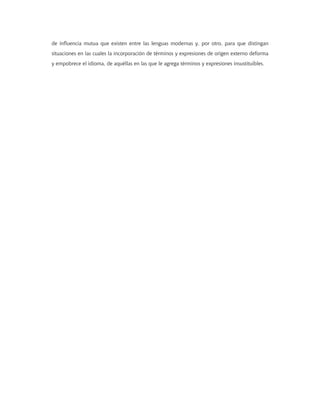 de influencia mutua que existen entre las lenguas modernas y, por otro, para que distingan
situaciones en las cuales la incorporación de términos y expresiones de origen externo deforma
y empobrece el idioma, de aquéllas en las que le agrega términos y expresiones insustituibles.
 