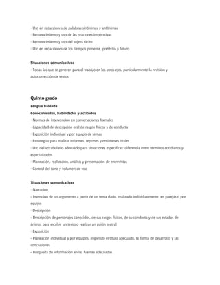 · Uso en redacciones de palabras sinónimas y antónimas
· Reconocimiento y uso de las oraciones imperativas
· Reconocimiento y uso del sujeto tácito
· Uso en redacciones de los tiempos presente, pretérito y futuro
Situaciones comunicativas
· Todas las que se generen para el trabajo en los otros ejes, particularmente la revisión y
autocorrección de textos
Quinto grado
Lengua hablada
Conocimientos, habilidades y actitudes
· Normas de intervención en conversaciones formales
· Capacidad de descripción oral de rasgos físicos y de conducta
· Exposición individual y por equipo de temas
· Estrategias para realizar informes, reportes y resúmenes orales
· Uso del vocabulario adecuado para situaciones específicas: diferencia entre términos cotidianos y
especializados
· Planeación, realización, análisis y presentación de entrevistas
· Control del tono y volumen de voz
Situaciones comunicativas
· Narración
- Invención de un argumento a partir de un tema dado, realizado individualmente, en parejas o por
equipo
· Descripción
- Descripción de personajes conocidos, de sus rasgos físicos, de su conducta y de sus estados de
ánimo, para escribir un texto o realizar un guión teatral
· Exposición
- Planeación individual y por equipos, eligiendo el título adecuado, la forma de desarrollo y las
conclusiones
- Búsqueda de información en las fuentes adecuadas
 