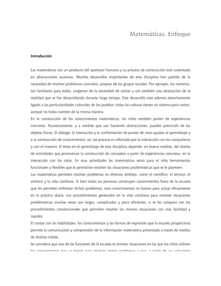 Matemáticas. Enfoque
Introducción
Las matemáticas son un producto del quehacer humano y su proceso de construcción está sustentado
en abstracciones sucesivas. Muchos desarrollos importantes de esta disciplina han partido de la
necesidad de resolver problemas concretos, propios de los grupos sociales. Por ejemplo, los números,
tan familiares para todos, surgieron de la necesidad de contar y son también una abstracción de la
realidad que se fue desarrollando durante largo tiempo. Este desarrollo está además estrechamente
ligado a las particularidades culturales de los pueblos: todas las culturas tienen un sistema para contar,
aunque no todas cuenten de la misma manera.
En la construcción de los conocimientos matemáticos, los niños también parten de experiencias
concretas. Paulatinamente, y a medida que van haciendo abstracciones, pueden prescindir de los
objetos físicos. El diálogo, la interacción y la confrontación de puntos de vista ayudan al aprendizaje y
a la construcción de conocimientos; así, tal proceso es reforzado por la interacción con los compañeros
y con el maestro. El éxito en el aprendizaje de esta disciplina depende, en buena medida, del diseño
de actividades que promuevan la construcción de conceptos a partir de experiencias concretas, en la
interacción con los otros. En esas actividades las matemáticas serán para el niño herramientas
funcionales y flexibles que le permitirán resolver las situaciones problemáticas que se le planteen.
Las matemáticas permiten resolver problemas en diversos ámbitos, como el científico, el técnico, el
artístico y la vida cotidiana. Si bien todas las personas construyen conocimientos fuera de la escuela
que les permiten enfrentar dichos problemas, esos conocimientos no bastan para actuar eficazmente
en la práctica diaria. Los procedimientos generados en la vida cotidiana para resolver situaciones
problemáticas muchas veces son largos, complicados y poco eficientes, si se les compara con los
procedimientos convencionales que permiten resolver las mismas situaciones con más facilidad y
rapidez.
El contar con las habilidades, los conocimientos y las formas de expresión que la escuela proporciona
permite la comunicación y comprensión de la información matemática presentada a través de medios
de distinta índole.
Se considera que una de las funciones de la escuela es brindar situaciones en las que los niños utilicen
los conocimientos que ya tienen para resolver ciertos problemas y que a partir de sus soluciones
 